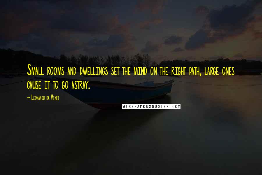 Leonardo Da Vinci Quotes: Small rooms and dwellings set the mind on the right path, large ones cause it to go astray.