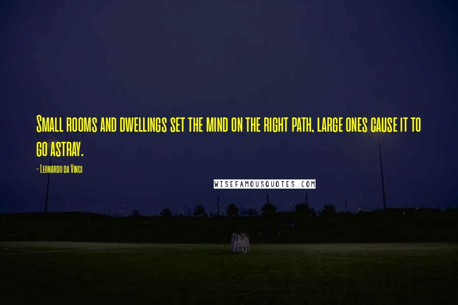 Leonardo Da Vinci Quotes: Small rooms and dwellings set the mind on the right path, large ones cause it to go astray.