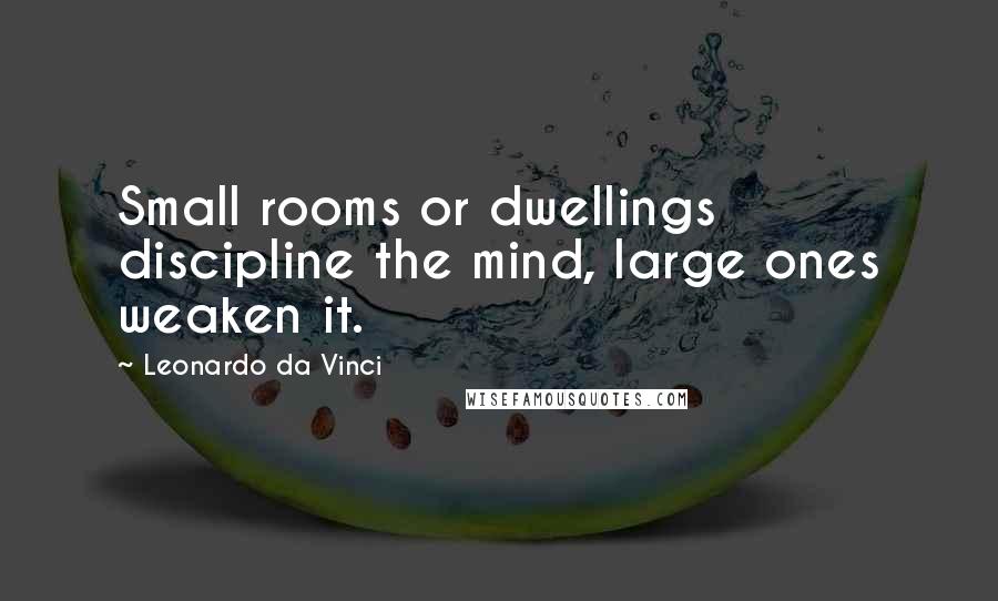 Leonardo Da Vinci Quotes: Small rooms or dwellings discipline the mind, large ones weaken it.