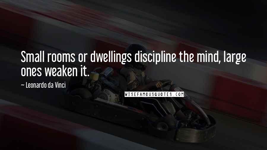 Leonardo Da Vinci Quotes: Small rooms or dwellings discipline the mind, large ones weaken it.