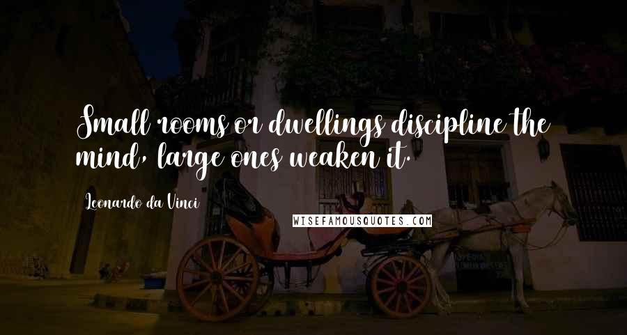 Leonardo Da Vinci Quotes: Small rooms or dwellings discipline the mind, large ones weaken it.