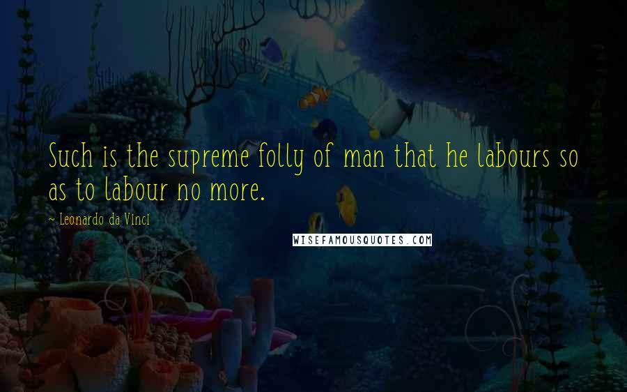 Leonardo Da Vinci Quotes: Such is the supreme folly of man that he labours so as to labour no more.