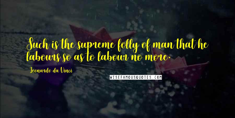 Leonardo Da Vinci Quotes: Such is the supreme folly of man that he labours so as to labour no more.