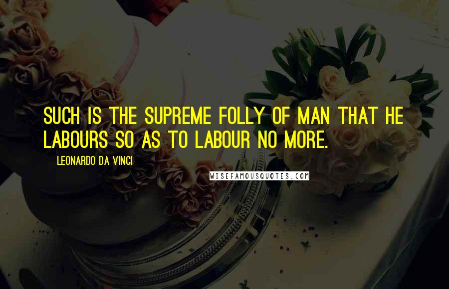 Leonardo Da Vinci Quotes: Such is the supreme folly of man that he labours so as to labour no more.