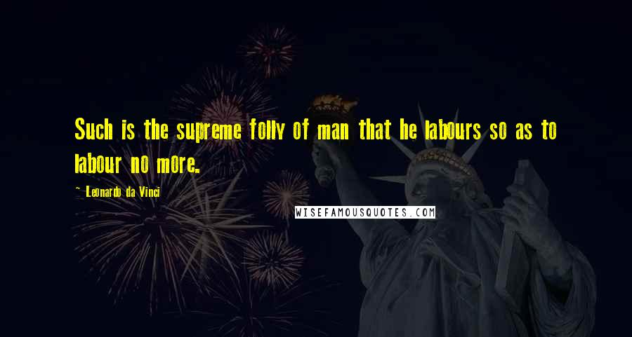 Leonardo Da Vinci Quotes: Such is the supreme folly of man that he labours so as to labour no more.