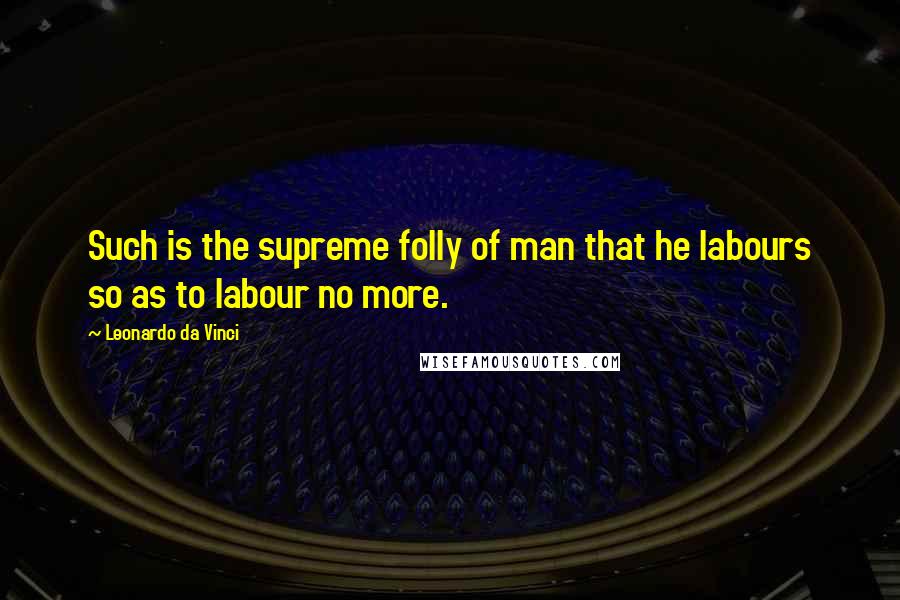 Leonardo Da Vinci Quotes: Such is the supreme folly of man that he labours so as to labour no more.