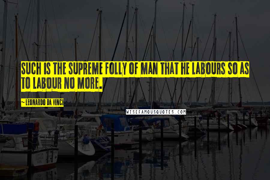 Leonardo Da Vinci Quotes: Such is the supreme folly of man that he labours so as to labour no more.