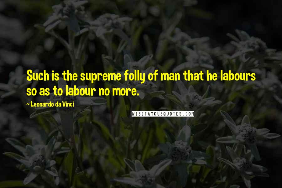 Leonardo Da Vinci Quotes: Such is the supreme folly of man that he labours so as to labour no more.