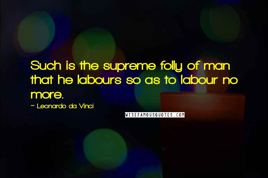 Leonardo Da Vinci Quotes: Such is the supreme folly of man that he labours so as to labour no more.