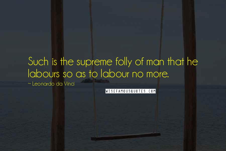 Leonardo Da Vinci Quotes: Such is the supreme folly of man that he labours so as to labour no more.