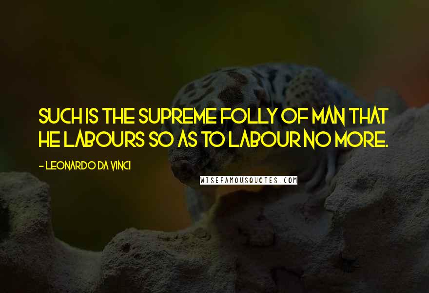 Leonardo Da Vinci Quotes: Such is the supreme folly of man that he labours so as to labour no more.