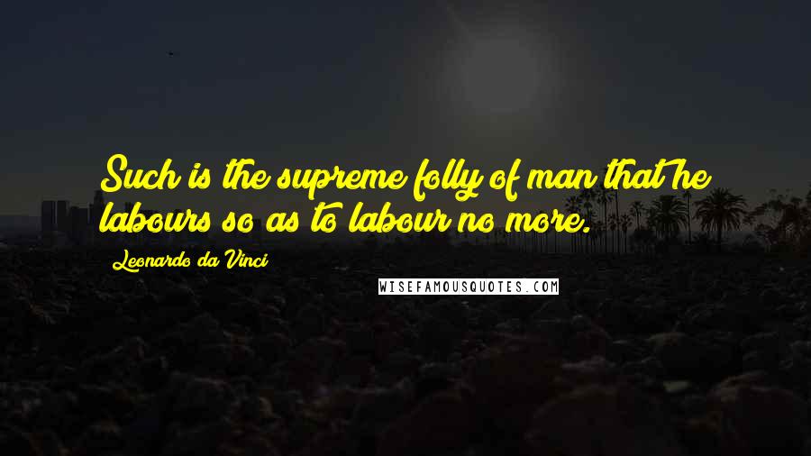 Leonardo Da Vinci Quotes: Such is the supreme folly of man that he labours so as to labour no more.