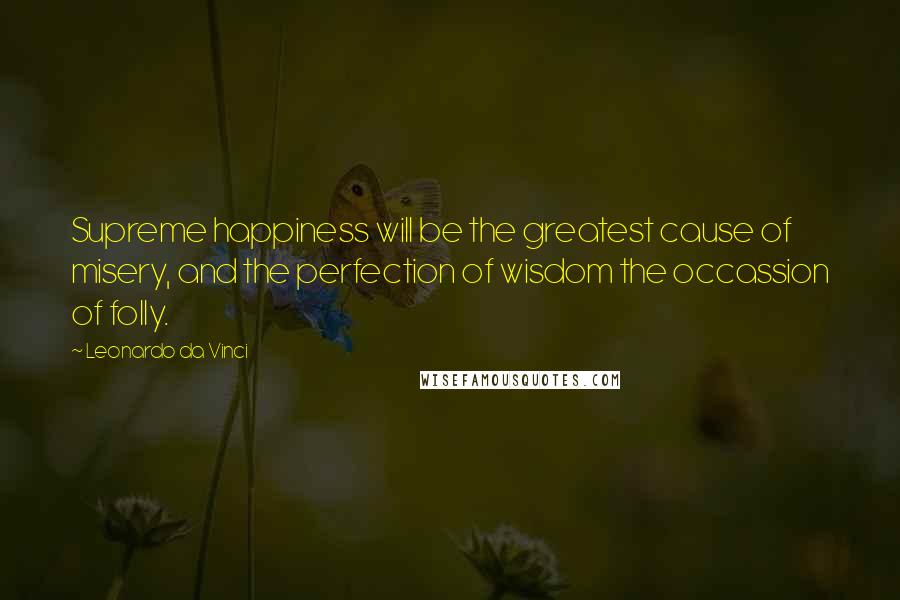 Leonardo Da Vinci Quotes: Supreme happiness will be the greatest cause of misery, and the perfection of wisdom the occassion of folly.