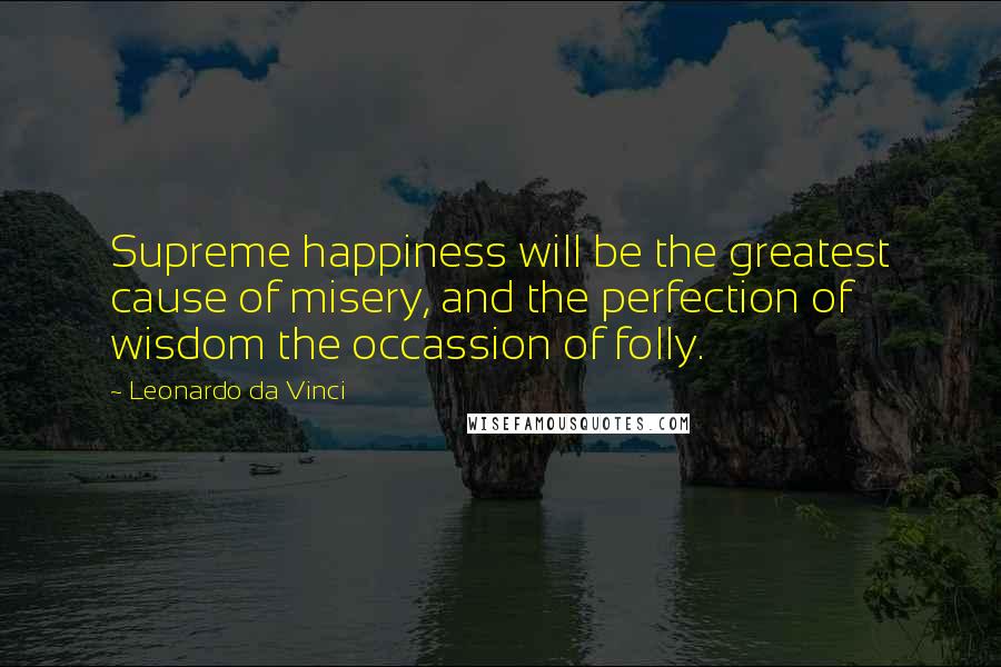 Leonardo Da Vinci Quotes: Supreme happiness will be the greatest cause of misery, and the perfection of wisdom the occassion of folly.