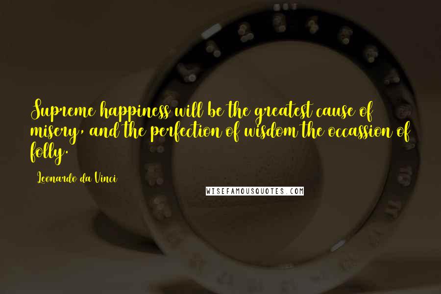 Leonardo Da Vinci Quotes: Supreme happiness will be the greatest cause of misery, and the perfection of wisdom the occassion of folly.