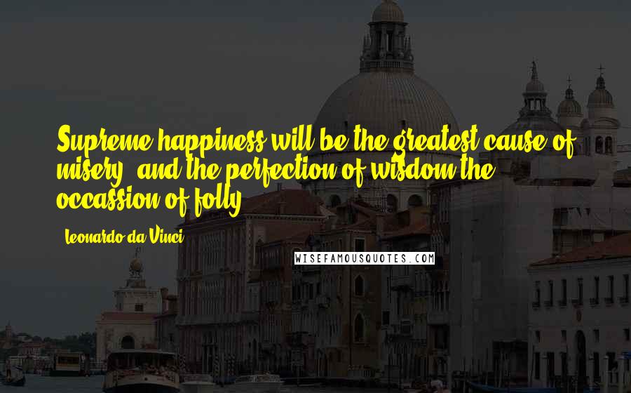 Leonardo Da Vinci Quotes: Supreme happiness will be the greatest cause of misery, and the perfection of wisdom the occassion of folly.