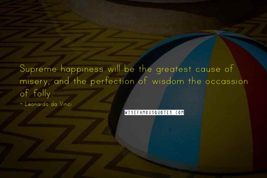 Leonardo Da Vinci Quotes: Supreme happiness will be the greatest cause of misery, and the perfection of wisdom the occassion of folly.