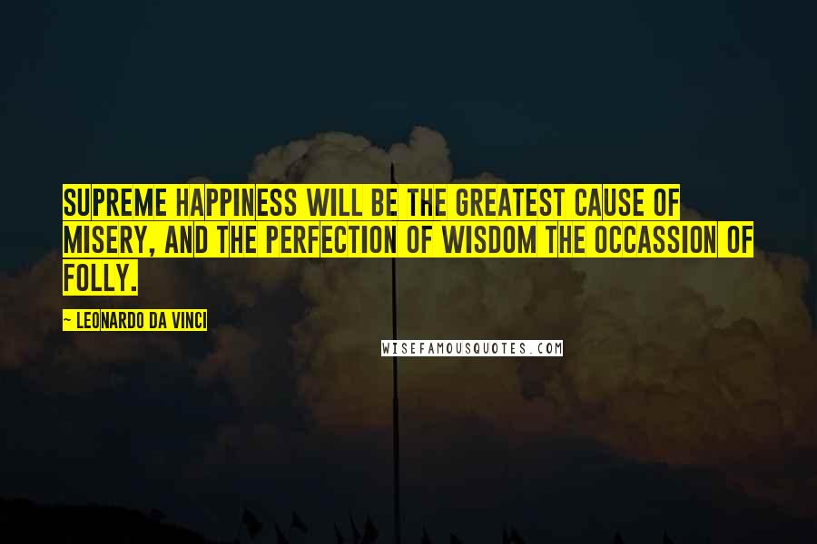 Leonardo Da Vinci Quotes: Supreme happiness will be the greatest cause of misery, and the perfection of wisdom the occassion of folly.