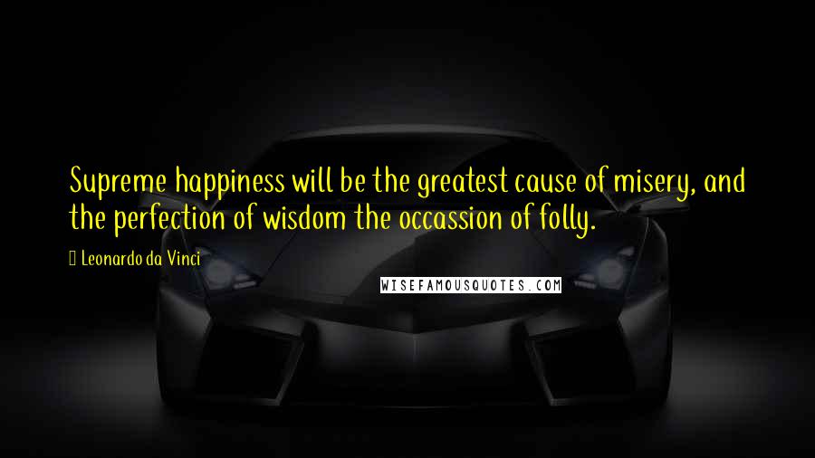 Leonardo Da Vinci Quotes: Supreme happiness will be the greatest cause of misery, and the perfection of wisdom the occassion of folly.