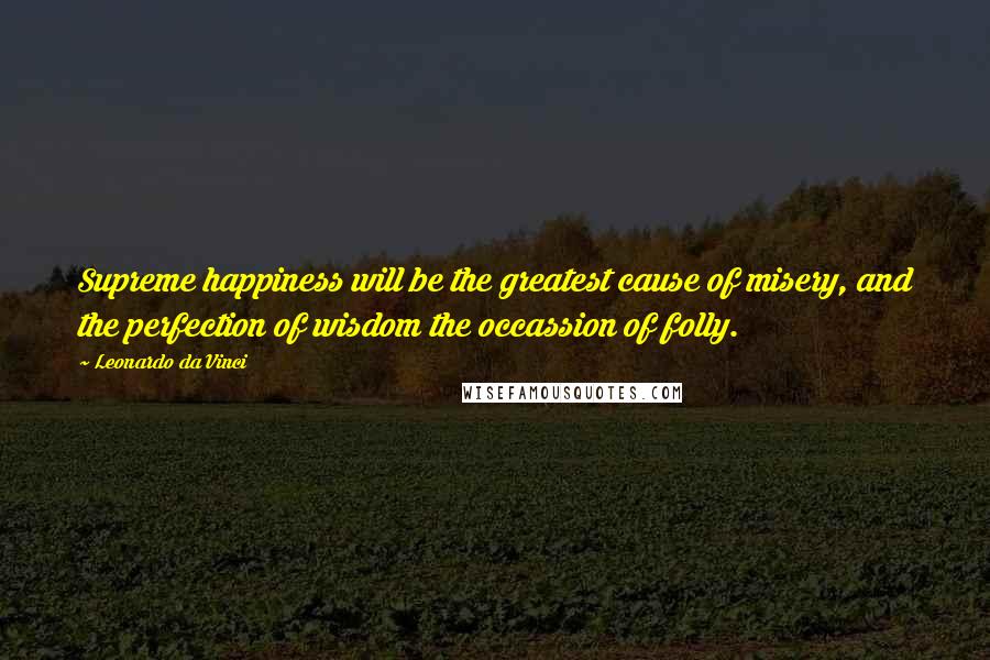 Leonardo Da Vinci Quotes: Supreme happiness will be the greatest cause of misery, and the perfection of wisdom the occassion of folly.