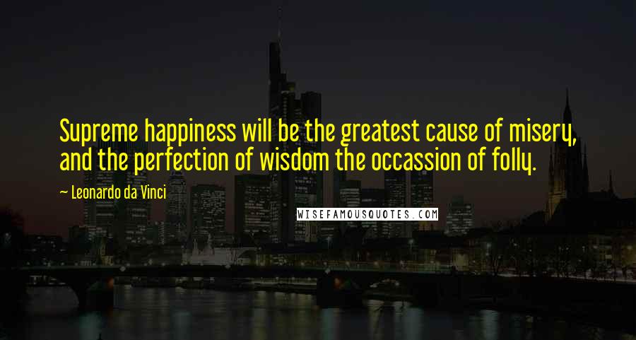 Leonardo Da Vinci Quotes: Supreme happiness will be the greatest cause of misery, and the perfection of wisdom the occassion of folly.