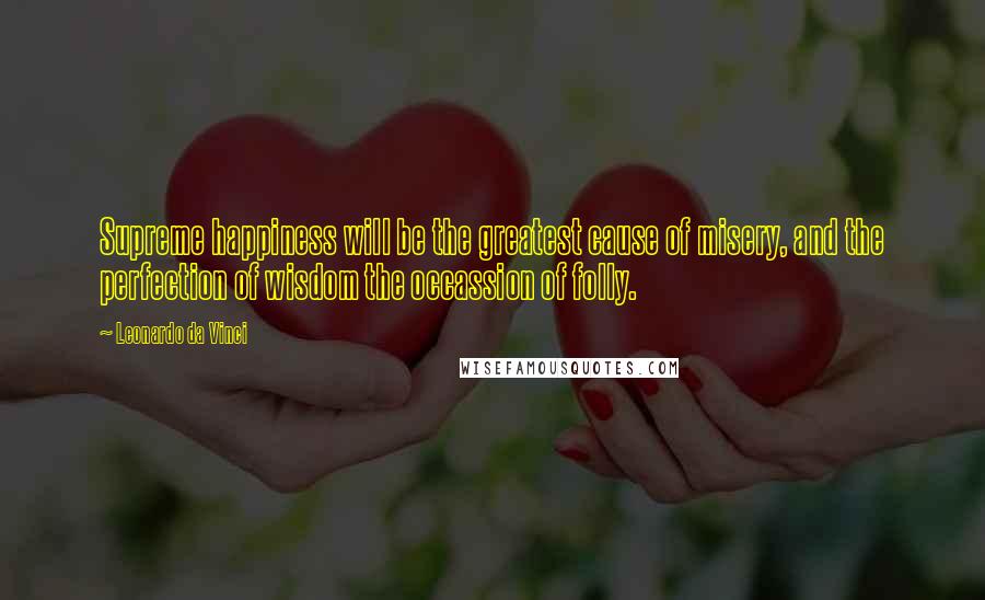 Leonardo Da Vinci Quotes: Supreme happiness will be the greatest cause of misery, and the perfection of wisdom the occassion of folly.