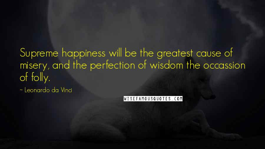 Leonardo Da Vinci Quotes: Supreme happiness will be the greatest cause of misery, and the perfection of wisdom the occassion of folly.