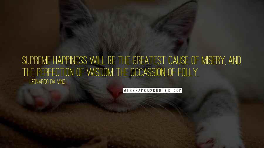 Leonardo Da Vinci Quotes: Supreme happiness will be the greatest cause of misery, and the perfection of wisdom the occassion of folly.