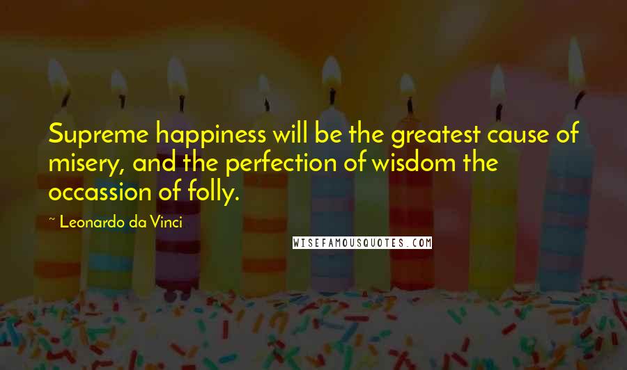 Leonardo Da Vinci Quotes: Supreme happiness will be the greatest cause of misery, and the perfection of wisdom the occassion of folly.