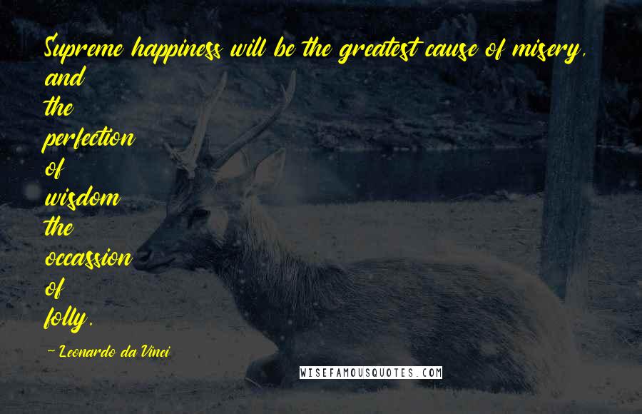 Leonardo Da Vinci Quotes: Supreme happiness will be the greatest cause of misery, and the perfection of wisdom the occassion of folly.