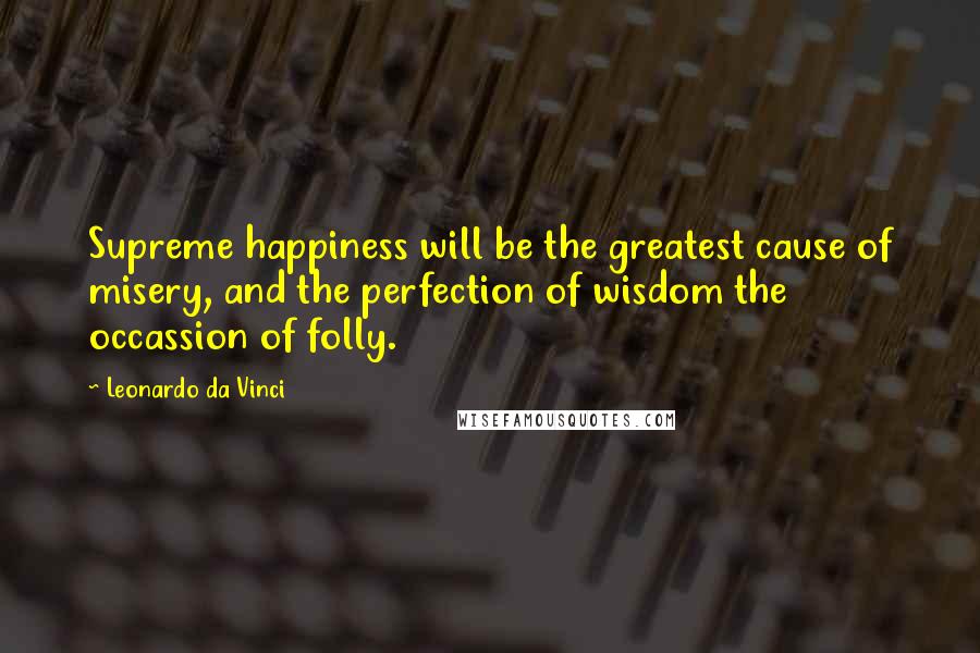 Leonardo Da Vinci Quotes: Supreme happiness will be the greatest cause of misery, and the perfection of wisdom the occassion of folly.