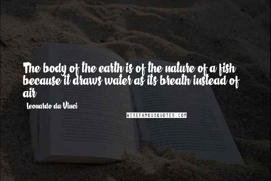 Leonardo Da Vinci Quotes: The body of the earth is of the nature of a fish ... because it draws water as its breath instead of air.