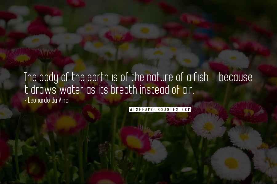 Leonardo Da Vinci Quotes: The body of the earth is of the nature of a fish ... because it draws water as its breath instead of air.