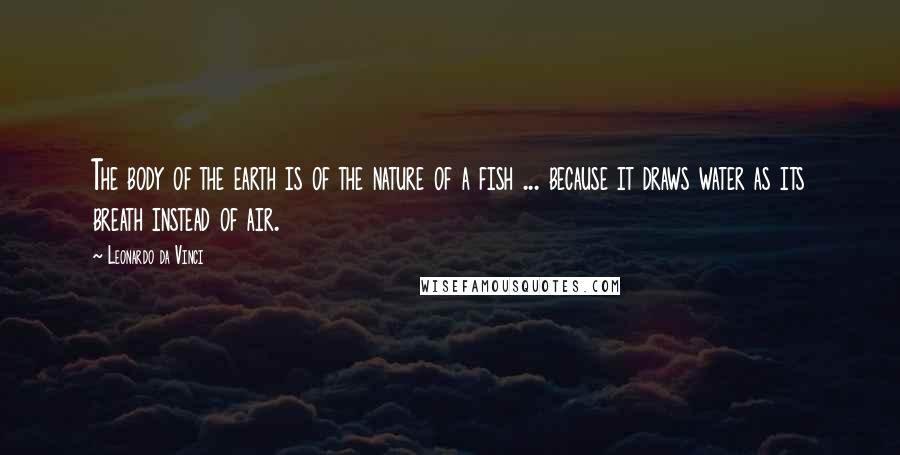 Leonardo Da Vinci Quotes: The body of the earth is of the nature of a fish ... because it draws water as its breath instead of air.