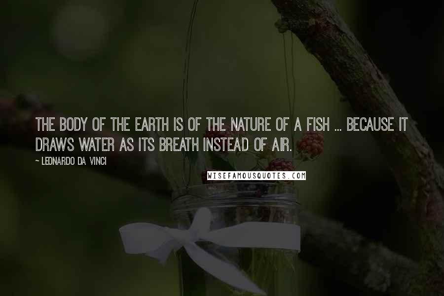 Leonardo Da Vinci Quotes: The body of the earth is of the nature of a fish ... because it draws water as its breath instead of air.