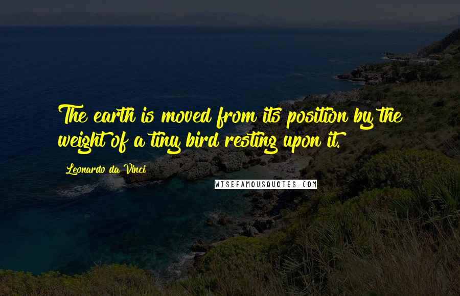 Leonardo Da Vinci Quotes: The earth is moved from its position by the weight of a tiny bird resting upon it.