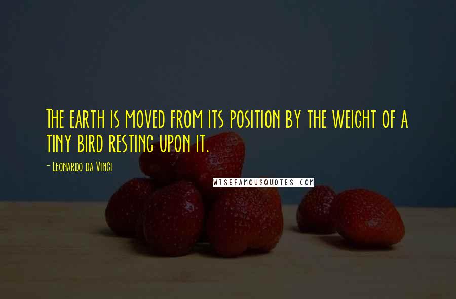 Leonardo Da Vinci Quotes: The earth is moved from its position by the weight of a tiny bird resting upon it.
