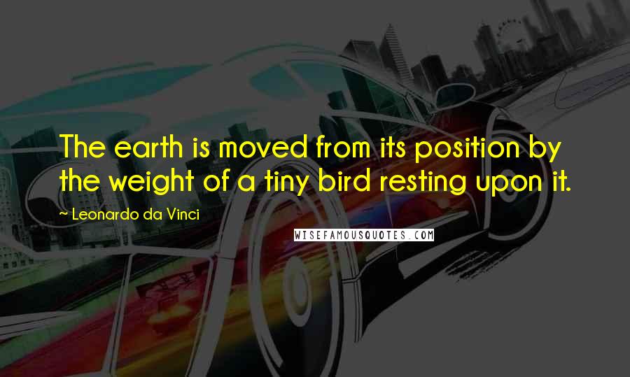 Leonardo Da Vinci Quotes: The earth is moved from its position by the weight of a tiny bird resting upon it.