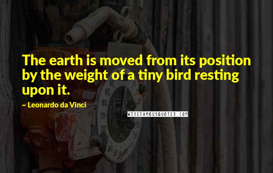 Leonardo Da Vinci Quotes: The earth is moved from its position by the weight of a tiny bird resting upon it.