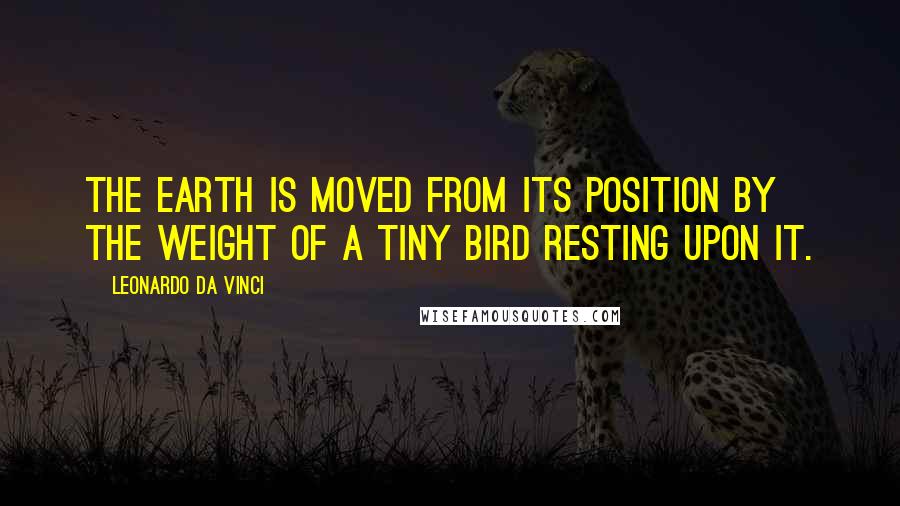 Leonardo Da Vinci Quotes: The earth is moved from its position by the weight of a tiny bird resting upon it.