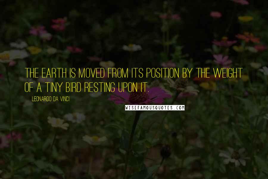 Leonardo Da Vinci Quotes: The earth is moved from its position by the weight of a tiny bird resting upon it.
