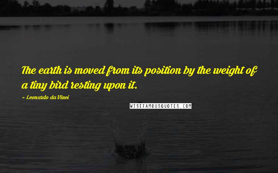 Leonardo Da Vinci Quotes: The earth is moved from its position by the weight of a tiny bird resting upon it.