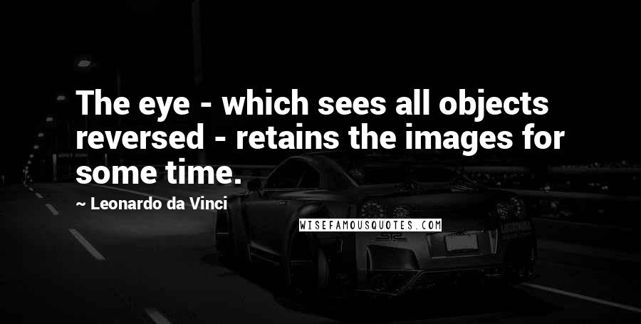 Leonardo Da Vinci Quotes: The eye - which sees all objects reversed - retains the images for some time.