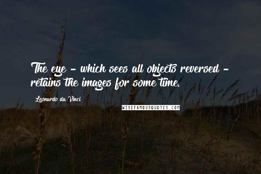 Leonardo Da Vinci Quotes: The eye - which sees all objects reversed - retains the images for some time.