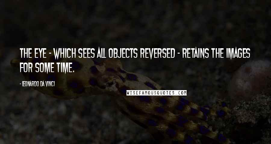 Leonardo Da Vinci Quotes: The eye - which sees all objects reversed - retains the images for some time.