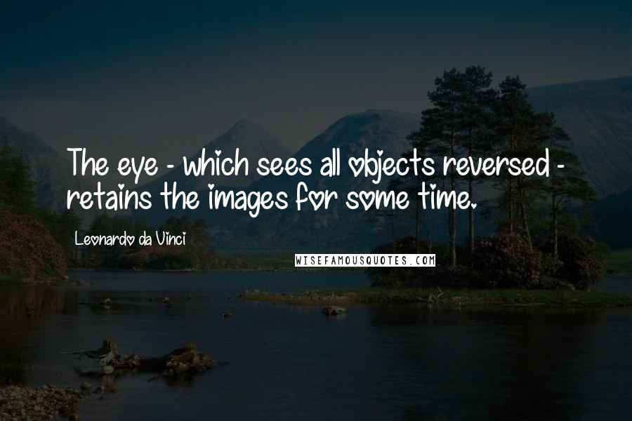 Leonardo Da Vinci Quotes: The eye - which sees all objects reversed - retains the images for some time.