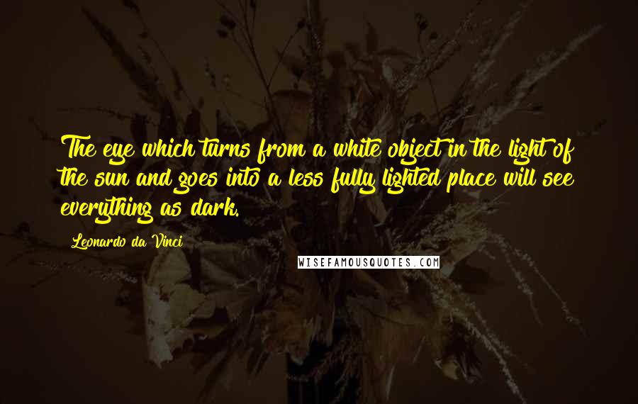 Leonardo Da Vinci Quotes: The eye which turns from a white object in the light of the sun and goes into a less fully lighted place will see everything as dark.