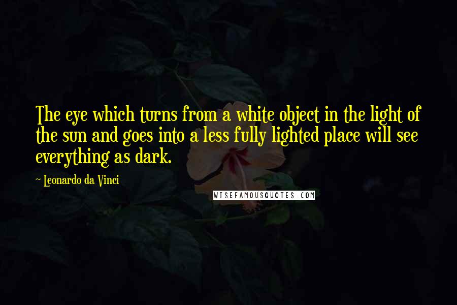 Leonardo Da Vinci Quotes: The eye which turns from a white object in the light of the sun and goes into a less fully lighted place will see everything as dark.