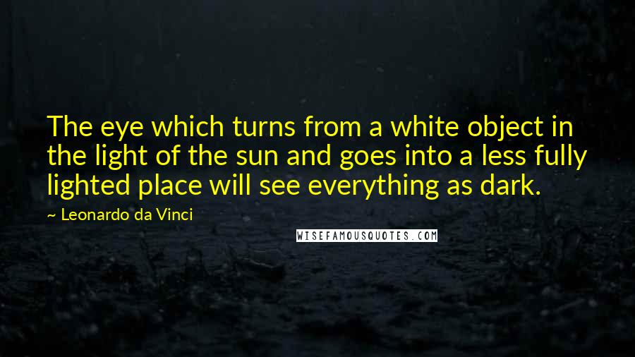 Leonardo Da Vinci Quotes: The eye which turns from a white object in the light of the sun and goes into a less fully lighted place will see everything as dark.