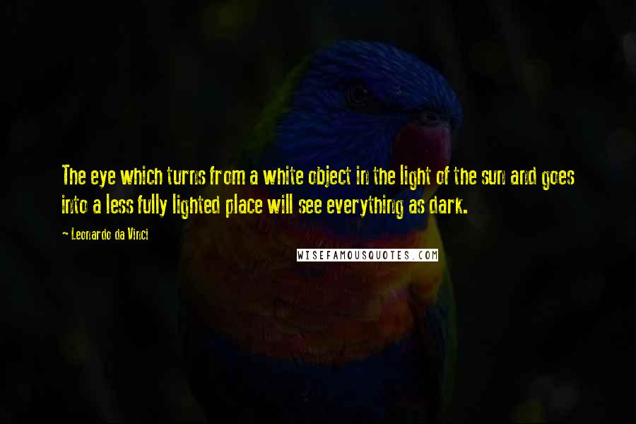 Leonardo Da Vinci Quotes: The eye which turns from a white object in the light of the sun and goes into a less fully lighted place will see everything as dark.